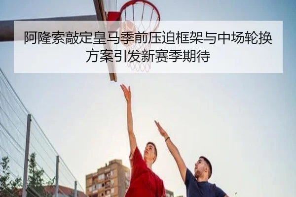 阿隆索敲定皇马季前压迫框架与中场轮换方案引发新赛季期待